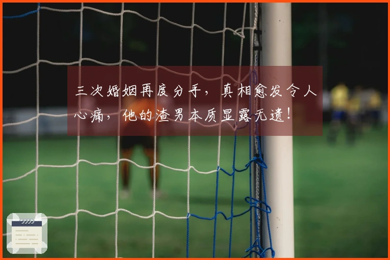 三次婚姻再度分手，真相愈发令人心痛，他的渣男本质显露无遗！