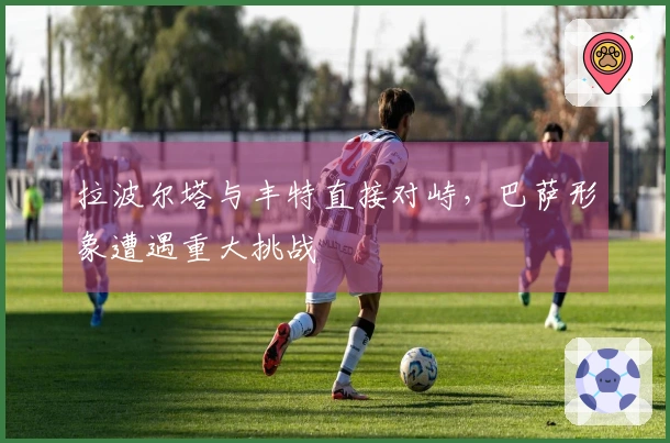 拉波尔塔与丰特直接对峙，巴萨形象遭遇重大挑战