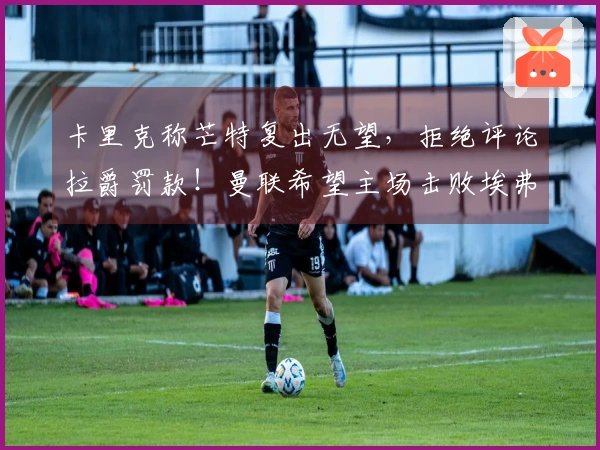 卡里克称芒特复出无望，拒绝评论拉爵罚款！曼联希望主场击败埃弗顿