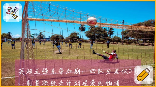 英超五强竞争加剧，四队分差仅5分，前曼联教头计划逆袭利物浦