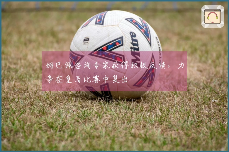 姆巴佩咨询专家获得积极反馈，力争在皇马比赛中复出