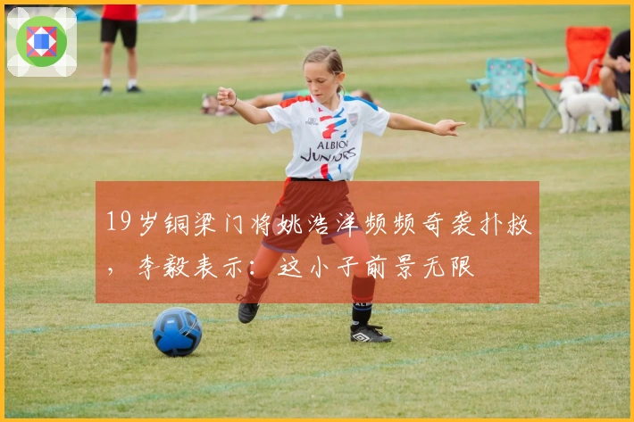 19岁铜梁门将姚浩洋频频奇袭扑救，李毅表示：这小子前景无限