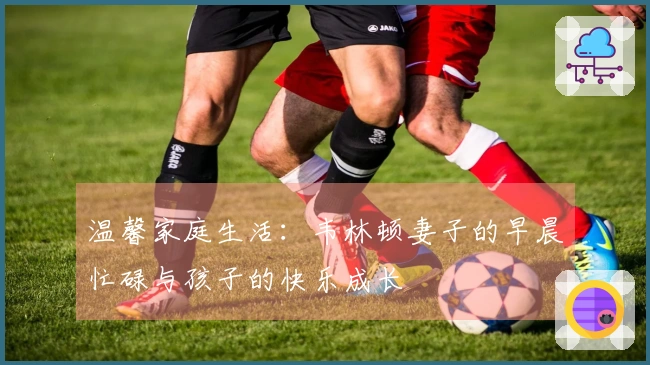 温馨家庭生活：韦林顿妻子的早晨忙碌与孩子的快乐成长