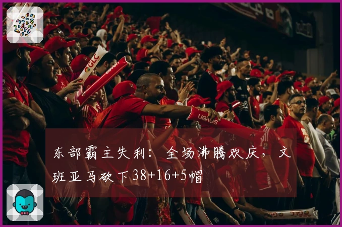 东部霸主失利：全场沸腾欢庆，文班亚马砍下38+16+5帽