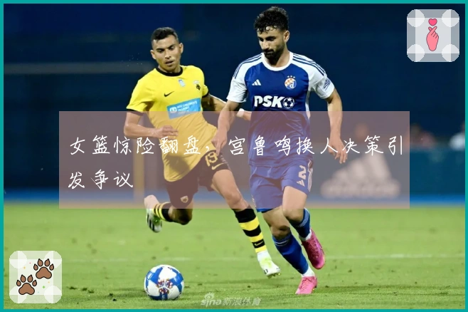 女篮惊险翻盘，宫鲁鸣换人决策引发争议