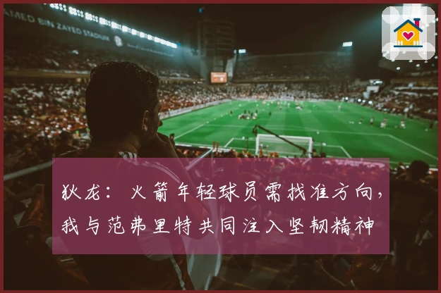 狄龙：火箭年轻球员需找准方向，我与范弗里特共同注入坚韧精神