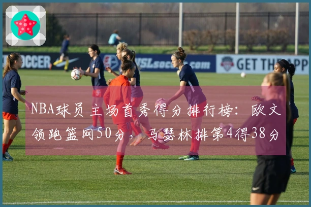 NBA球员主场首秀得分排行榜：欧文领跑篮网50分，马瑟林排第4得38分