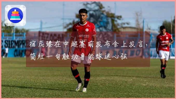 宿茂臻在中超赛前发布会上发言，简短一句触动鲁能球迷心弦