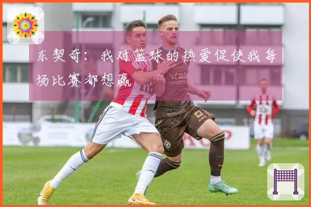 东契奇：我对篮球的热爱促使我每场比赛都想赢