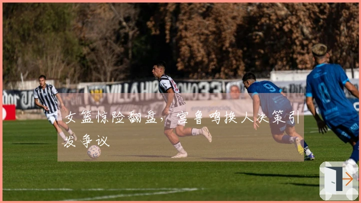 女篮惊险翻盘，宫鲁鸣换人决策引发争议