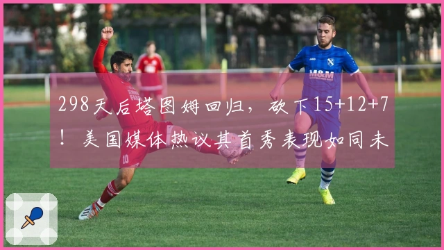 298天后塔图姆回归，砍下15+12+7！美国媒体热议其首秀表现如同未曾缺席。