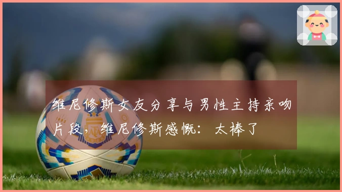 维尼修斯女友分享与男性主持亲吻片段，维尼修斯感慨：太棒了❤️