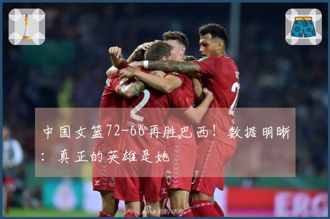中国女篮72-66再胜巴西！数据明晰：真正的英雄是她