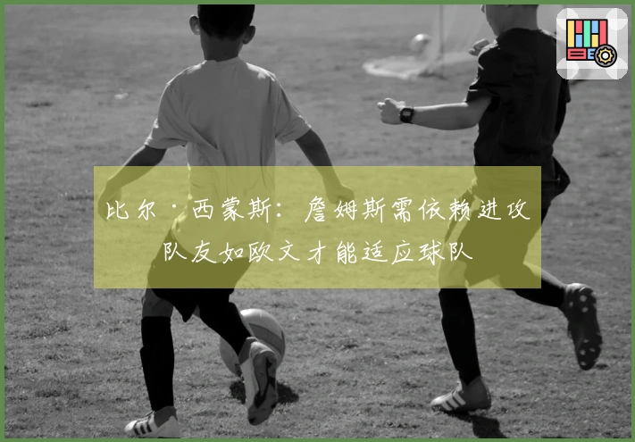 比尔·西蒙斯：詹姆斯需依赖进攻型队友如欧文才能适应球队