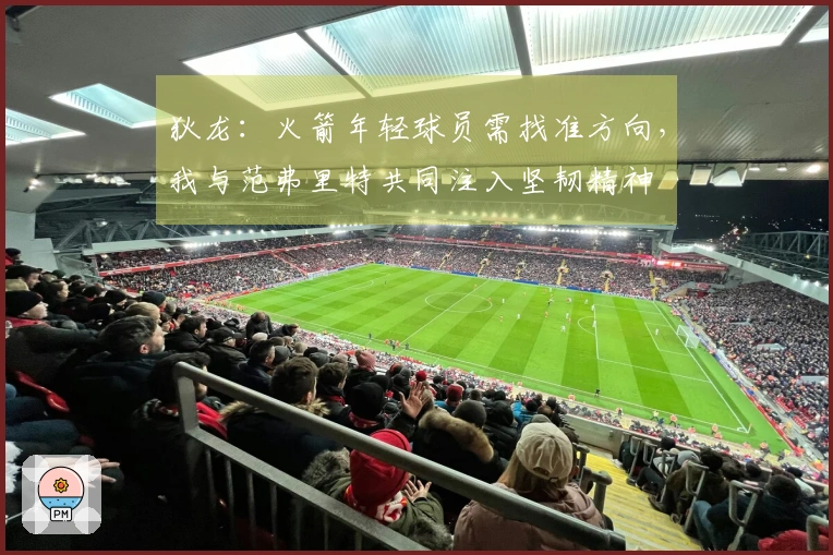 狄龙：火箭年轻球员需找准方向，我与范弗里特共同注入坚韧精神