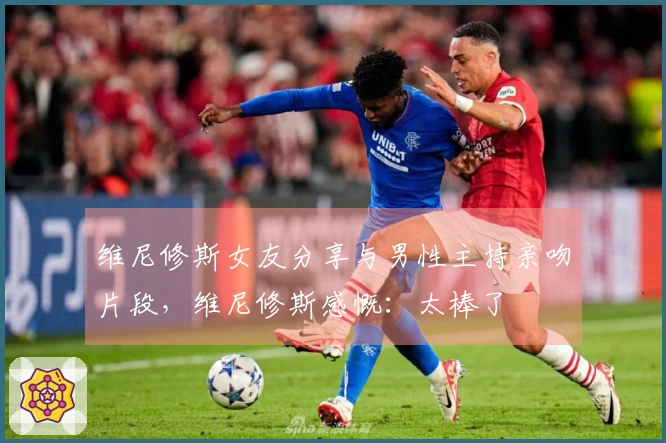 维尼修斯女友分享与男性主持亲吻片段，维尼修斯感慨：太棒了❤️