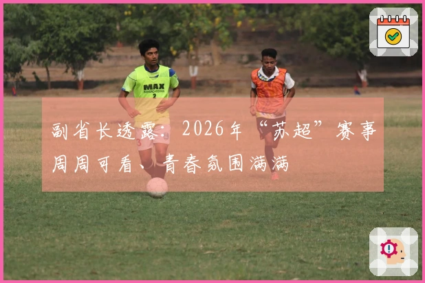 副省长透露：2026年“苏超”赛事周周可看、青春氛围满满