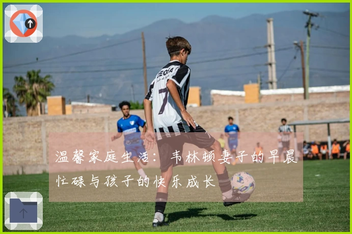 温馨家庭生活：韦林顿妻子的早晨忙碌与孩子的快乐成长