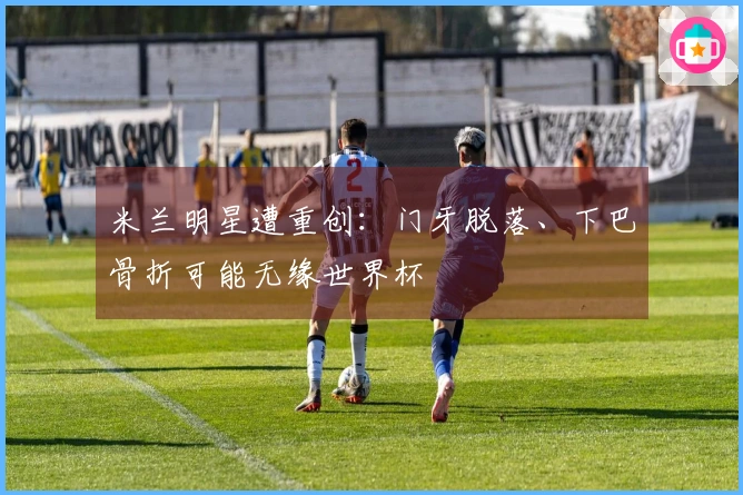 米兰明星遭重创：门牙脱落、下巴骨折可能无缘世界杯