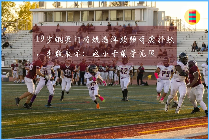 19岁铜梁门将姚浩洋频频奇袭扑救，李毅表示：这小子前景无限